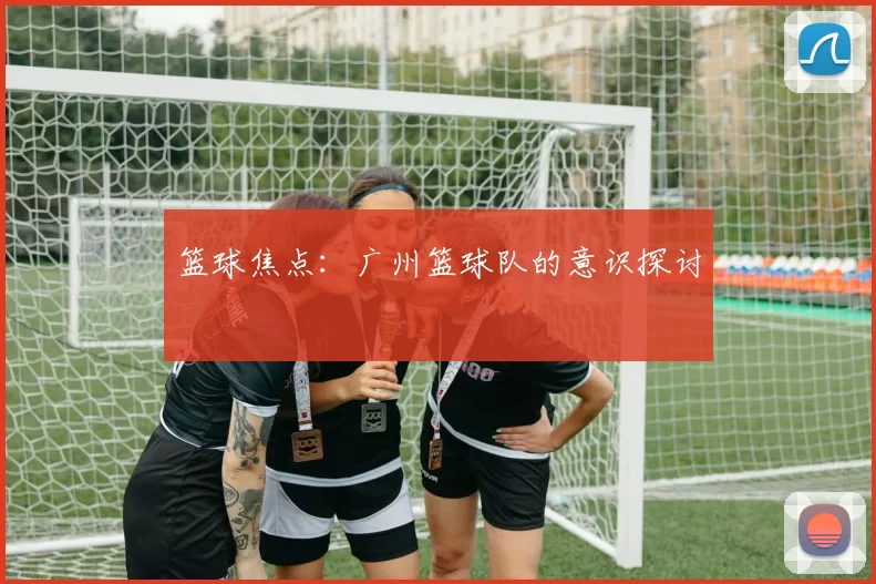 篮球焦点：广州篮球队的意识探讨