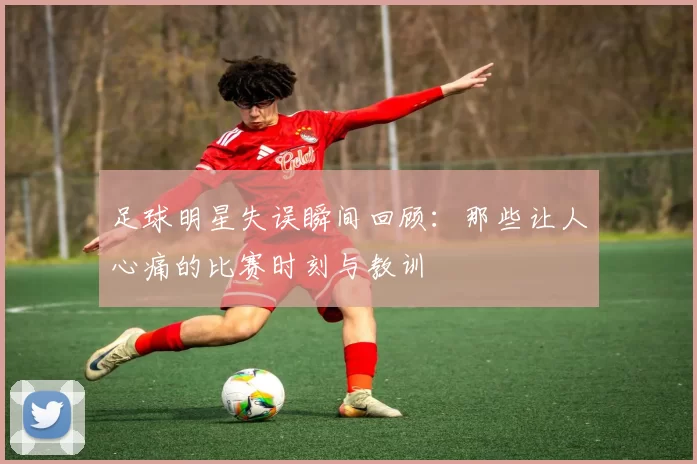 足球明星失误瞬间回顾：那些让人心痛的比赛时刻与教训