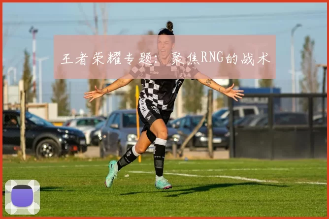 王者荣耀专题：聚焦RNG的战术