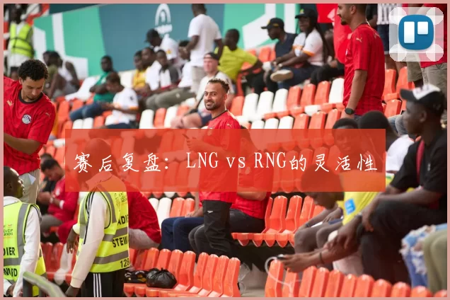 赛后复盘：LNG vs RNG的灵活性