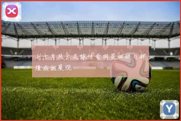 七十年风云足球传奇明星回顾与辉煌成就展现