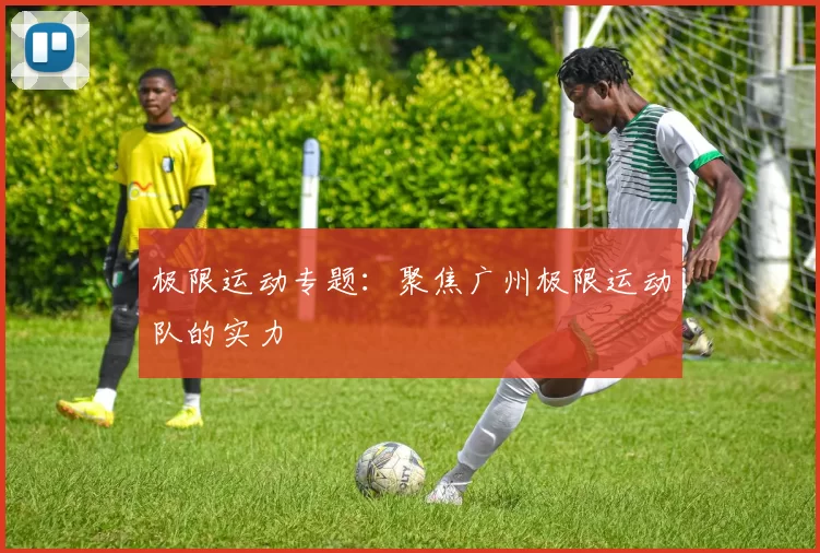 极限运动专题：聚焦广州极限运动队的实力